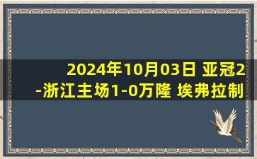 2024年10月03日 亚冠2-浙江主场1-0万隆 埃弗拉制胜浙江收获首胜升至第3